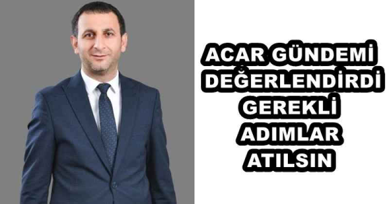 ACAR GÜNDEMİ DEĞERLENDİRDİ GEREKLİ ADIMLAR ATILSIN