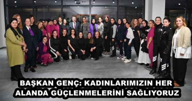 BAŞKAN GENÇ: KADINLARIMIZIN HER ALANDA GÜÇLENMELERİNİ SAĞLIYORUZ